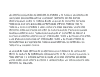Los elementos químicos se clasifican en metales y no metales. Los átomos de
los metales son electropositivos y combinan fácilmente con los átomos
electronegativos de los no metales. Existe un grupo de elementos llamados
metaloides, que tiene propiedades intermedias entre los metales y los no
metales, y que se considera a veces como una clase separada. Cuando los
elementos están ordenados por orden de número atómico (número de cargas
positivas existentes en el núcleo de un átomo de un elemento), se repiten a
intervalos específicos elementos con propiedades físicas y químicas semejantes.
Esos grupos de elementos con propiedades físicas y químicas similares se
llaman familias, por ejemplo: los metales alcalinotérreos, los lantánidos, los
halógenos y los gases nobles.
La unidad de masa atómica de los elementos es un doceavo de la masa del
átomo de carbono 12 (establecida arbitrariamente en 12). El número atómico, la
masa atómica y el símbolo químico de cada uno de los elementos conocidos
vienen dados en el sistema periódico o tabla periódica. Ver artículos sobre cada
elemento por separado.
 