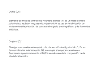 Osmio (Os)
Elemento químico de símbolo Os y número atómico 76; es un metal duro de
color blanco azulado, muy pesado y quebradizo; se usa en la fabricación de
instrumentos de precisión, de puntas de bolígrafo y estilográficas, y de filamentos
eléctricos.
Oxígeno (O)
El oxígeno es un elemento químico de número atómico 8 y símbolo O. En su
forma molecular más frecuente, O2, es un gas a temperatura ambiente.
Representa aproximadamente el 20,9% en volumen de la composición de la
atmósfera terrestre.
 