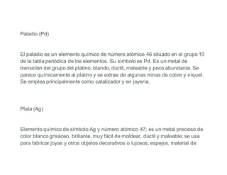 Paladio (Pd)
El paladio es un elemento químico de número atómico 46 situado en el grupo 10
de la tabla periódica de los elementos. Su símbolo es Pd. Es un metal de
transición del grupo del platino, blando, dúctil, maleable y poco abundante. Se
parece químicamente al platino y se extrae de algunas minas de cobre y níquel.
Se emplea principalmente como catalizador y en joyería.
Plata (Ag)
Elemento químico de símbolo Ag y número atómico 47; es un metal precioso de
color blanco grisáceo, brillante, muy fácil de moldear, dúctil y maleable; se usa
para fabricar joyas y otros objetos decorativos o lujosos, espejos, material de
 