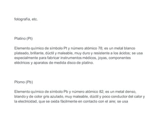 fotografía, etc.
Platino (Pt)
Elemento químico de símbolo Pt y número atómico 78; es un metal blanco
plateado, brillante, dúctil y maleable, muy duro y resistente a los ácidos; se usa
especialmente para fabricar instrumentos médicos, joyas, componentes
eléctricos y aparatos de medida disco de platino.
Plomo (Pb)
Elemento químico de símbolo Pb y número atómico 82; es un metal denso,
blando y de color gris azulado, muy maleable, dúctil y poco conductor del calor y
la electricidad, que se oxida fácilmente en contacto con el aire; se usa
 