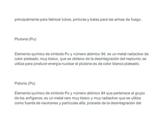 principalmente para fabricar tubos, pinturas y balas para las armas de fuego.
Plutonio (Pu)
Elemento químico de símbolo Pu y número atómico 94; es un metal radiactivo de
color plateado, muy tóxico, que se obtiene de la desintegración del neptunio; se
utiliza para producir energía nuclear el plutonio es de color blanco plateado.
Polonio (Po)
Elemento químico de símbolo Po y número atómico 84 que pertenece al grupo
de los anfígenos; es un metal raro muy tóxico y muy radiactivo que se utiliza
como fuente de neutrones y partículas alfa; procede de la desintegración del
 
