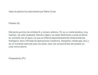 radio el polonio fue descubierto por Marie Curie.
Potasio (K)
Elemento químico de símbolo K y número atómico 19; es un metal alcalino, muy
reactivo, de color plateado, blando y ligero; se oxida fácilmente y produce llama
en contacto con el agua, ya que se inflama espontáneamente desprendiendo
hidrógeno; tiene infinidad de aplicaciones (medicina, fotografía, metalurgia, etc) y
es un nutriente esencial para los seres vivos los componentes del potasio se
usan como abono.
Praseodimio (Pr)
 