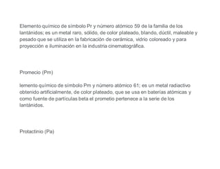 Elemento químico de símbolo Pr y número atómico 59 de la familia de los
lantánidos; es un metal raro, sólido, de color plateado, blando, dúctil, maleable y
pesado que se utiliza en la fabricación de cerámica, vidrio coloreado y para
proyección e iluminación en la industria cinematográfica.
Promecio (Pm)
lemento químico de símbolo Pm y número atómico 61; es un metal radiactivo
obtenido artificialmente, de color plateado, que se usa en baterías atómicas y
como fuente de partículas beta el prometio pertenece a la serie de los
lantánidos.
Protactinio (Pa)
 