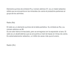 Elemento químico de símbolo Pa y número atómico 91; es un metal radiactivo
sólido que se encuentra en los minerales de uranio el protactinio pertenece al
grupo de los actínidos.
Radio (Ra)
El radio es un elemento químico de la tabla periódica. Su símbolo es Ra y su
número atómico es 88.
Es de color blanco inmaculado, pero se ennegrece con la exposición al aire. El
radio es un alcalinotérreo que se encuentra a nivel de trazas en minas de uranio.
Es extremadamente radiactivo, un millón de veces más que el uranio.
Radón (Rn)
 