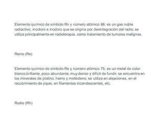 Elemento químico de símbolo Rn y número atómico 86; es un gas noble
radiactivo, incoloro e inodoro que se origina por desintegración del radio; se
utiliza principalmente en radioterapia, como tratamiento de tumores malignos.
Renio (Re)
Elemento químico de símbolo Re y número atómico 75; es un metal de color
blanco brillante, poco abundante, muy denso y difícil de fundir; se encuentra en
los minerales de platino, hierro y molibdeno; se utiliza en aleaciones, en el
recubrimiento de joyas, en filamentos incandescentes, etc.
Rodio (Rh)
 