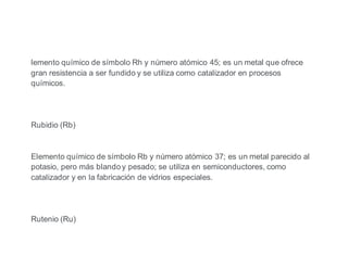 lemento químico de símbolo Rh y número atómico 45; es un metal que ofrece
gran resistencia a ser fundido y se utiliza como catalizador en procesos
químicos.
Rubidio (Rb)
Elemento químico de símbolo Rb y número atómico 37; es un metal parecido al
potasio, pero más blando y pesado; se utiliza en semiconductores, como
catalizador y en la fabricación de vidrios especiales.
Rutenio (Ru)
 