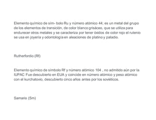 Elemento químico de sím- bolo Ru y número atómico 44; es un metal del grupo
de los elementos de transición, de color blanco grisáceo, que se utiliza para
endurecer otros metales y se caracteriza por tener óxidos de color rojo el rutenio
se usa en joyería y odontología en aleaciones de platino y paladio.
Rutherfordio (Rf)
Elemento químico de símbolo Rf y número atómico 104 , no admitido aún por la
IUPAC Fue descubierto en EUA y coincide en número atómico y peso atómico
con el kurchatovio, descubierto cinco años antes por los soviéticos.
Samario (Sm)
 