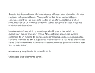 Cuando dos átomos tienen el mismo número atómico, pero diferentes números
másicos, se llaman isótopos. Algunos elementos tienen varios isótopos
naturales, mientras que otros sólo existen en una forma isotópica. Se han
producido cientos de isótopos sintéticos. Varios isótopos naturales y algunos
sintéticos son inestables.
Los elementos transuránicos pesados producidos en el laboratorio son
radiactivos y tienen vidas muy cortas. Algunos físicos especulan sobre la
existencia de un número de elementos superpesados estables, elementos con
números atómicos de 114 o superiores; los datos obtenidos a raíz de la creación
de los últimos elementos químicos del sistema periódico parecen confirmar esta
“isla de estabilidad”.
Abreviatura y singnificado de cada elemento
Ordenados alfabeticamente serian:
 