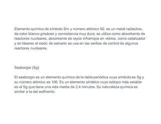 Elemento químico de símbolo Sm y número atómico 62; es un metal radiactivo,
de color blanco grisáceo y consistencia muy dura; se utiliza como absorbente de
reactores nucleares, absorbente de rayos infrarrojos en vidrios, como catalizador
y en láseres el óxido de samario se usa en las varillas de control de algunos
reactores nucleares.
Seaborgio (Sg)
El seaborgio es un elemento químico de la tabla periódica cuyo símbolo es Sg y
su número atómico es 106. Es un elemento sintético cuyo isótopo más estable
es el Sg que tiene una vida media de 2,4 minutos. Su naturaleza química es
similar a la del wolframio.
 
