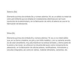 Selenio (Se)
Elemento químico de símbolo Se y número atómico 34; es un sólido no metal de
color gris brillante que se emplea en instalaciones eléctricas por ser buen
conductor de la electricidad y en la fabricación de vidrio el selenio se usa en la
fabricación de televisores.
Sílice (Si)
Elemento químico de símbolo Si y número atómico 14; es un no metal sólido
que, en su forma cristalina, es gris y con brillo metálico, y en su variante amorfa
es de color amarillento, muy abundante en la corteza terrestre, y forma parte de
la arena y las rocas; se utiliza en la industria del acero como componente de
aleaciones, en la fabricación de células solares, rectificadores, transistores y
circuitos integrados, así como en vidrios, material refractario, cementos, etc.
 
