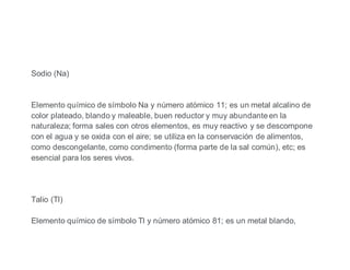 Sodio (Na)
Elemento químico de símbolo Na y número atómico 11; es un metal alcalino de
color plateado, blando y maleable, buen reductor y muy abundante en la
naturaleza; forma sales con otros elementos, es muy reactivo y se descompone
con el agua y se oxida con el aire; se utiliza en la conservación de alimentos,
como descongelante, como condimento (forma parte de la sal común), etc; es
esencial para los seres vivos.
Talio (Tl)
Elemento químico de símbolo Tl y número atómico 81; es un metal blando,
 