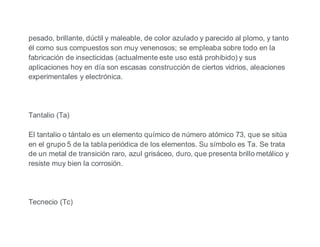 pesado, brillante, dúctil y maleable, de color azulado y parecido al plomo, y tanto
él como sus compuestos son muy venenosos; se empleaba sobre todo en la
fabricación de insecticidas (actualmente este uso está prohibido) y sus
aplicaciones hoy en día son escasas construcción de ciertos vidrios, aleaciones
experimentales y electrónica.
Tantalio (Ta)
El tantalio o tántalo es un elemento químico de número atómico 73, que se sitúa
en el grupo 5 de la tabla periódica de los elementos. Su símbolo es Ta. Se trata
de un metal de transición raro, azul grisáceo, duro, que presenta brillo metálico y
resiste muy bien la corrosión.
Tecnecio (Tc)
 