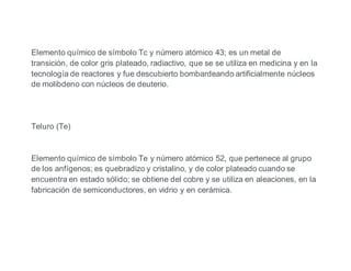 Elemento químico de símbolo Tc y número atómico 43; es un metal de
transición, de color gris plateado, radiactivo, que se se utiliza en medicina y en la
tecnología de reactores y fue descubierto bombardeando artificialmente núcleos
de molibdeno con núcleos de deuterio.
Teluro (Te)
Elemento químico de símbolo Te y número atómico 52, que pertenece al grupo
de los anfígenos; es quebradizo y cristalino, y de color plateado cuando se
encuentra en estado sólido; se obtiene del cobre y se utiliza en aleaciones, en la
fabricación de semiconductores, en vidrio y en cerámica.
 