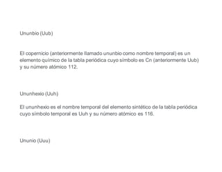 Ununbio (Uub)
El copernicio (anteriormente llamado ununbio como nombre temporal) es un
elemento químico de la tabla periódica cuyo símbolo es Cn (anteriormente Uub)
y su número atómico 112.
Ununhexio (Uuh)
El ununhexio es el nombre temporal del elemento sintético de la tabla periódica
cuyo símbolo temporal es Uuh y su número atómico es 116.
Ununio (Uuu)
 