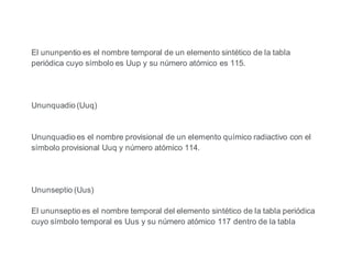 El ununpentio es el nombre temporal de un elemento sintético de la tabla
periódica cuyo símbolo es Uup y su número atómico es 115.
Ununquadio (Uuq)
Ununquadio es el nombre provisional de un elemento químico radiactivo con el
símbolo provisional Uuq y número atómico 114.
Ununseptio (Uus)
El ununseptio es el nombre temporal del elemento sintético de la tabla periódica
cuyo símbolo temporal es Uus y su número atómico 117 dentro de la tabla
 