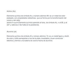 Actinio (Ac)
Elemento químico de símbolo Ac y número atómico 89; es un metal de color
plateado, con propiedades radiactivas, que se forma por la transformación del
uranio y del radio
actinio m quím Elemento químico parecido al torio, de símbolo Ac, n at 89, p at
227 y valencia 3 Se halla en la pecblenda.
Aluminio (al)
Elemento químico de símbolo Al y número atómico 13; es un metal ligero y dúctil,
de color y brillo semejantes a los de la plata, inoxidable y buen conductor
eléctrico y térmico una batería de cocina hecha de aluminio.
 