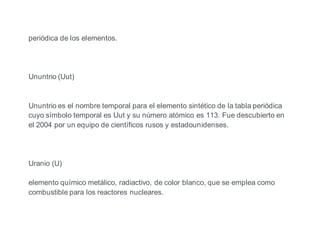 periódica de los elementos.
Ununtrio (Uut)
Ununtrio es el nombre temporal para el elemento sintético de la tabla periódica
cuyo símbolo temporal es Uut y su número atómico es 113. Fue descubierto en
el 2004 por un equipo de científicos rusos y estadounidenses.
Uranio (U)
elemento químico metálico, radiactivo, de color blanco, que se emplea como
combustible para los reactores nucleares.
 