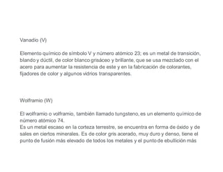Vanadio (V)
Elemento químico de símbolo V y número atómico 23; es un metal de transición,
blando y dúctil, de color blanco grisáceo y brillante, que se usa mezclado con el
acero para aumentar la resistencia de este y en la fabricación de colorantes,
fijadores de color y algunos vidrios transparentes.
Wolframio (W)
El wolframio o volframio, también llamado tungsteno, es un elemento químico de
número atómico 74.
Es un metal escaso en la corteza terrestre, se encuentra en forma de óxido y de
sales en ciertos minerales. Es de color gris acerado, muy duro y denso, tiene el
punto de fusión más elevado de todos los metales y el punto de ebullición más
 