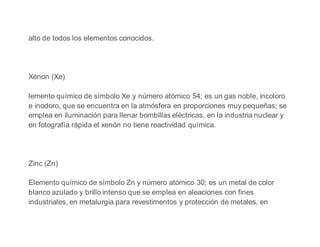 alto de todos los elementos conocidos.
Xénon (Xe)
lemento químico de símbolo Xe y número atómico 54; es un gas noble, incoloro
e inodoro, que se encuentra en la atmósfera en proporciones muy pequeñas; se
emplea en iluminación para llenar bombillas eléctricas, en la industria nuclear y
en fotografía rápida el xenón no tiene reactividad química.
Zinc (Zn)
Elemento químico de símbolo Zn y número atómico 30; es un metal de color
blanco azulado y brillo intenso que se emplea en aleaciones con fines
industriales, en metalurgia para revestimentos y protección de metales, en
 