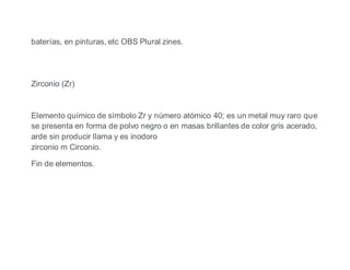 baterías, en pinturas, etc OBS Plural zines.
Zirconio (Zr)
Elemento químico de símbolo Zr y número atómico 40; es un metal muy raro que
se presenta en forma de polvo negro o en masas brillantes de color gris acerado,
arde sin producir llama y es inodoro
zirconio m Circonio.
Fin de elementos.
 