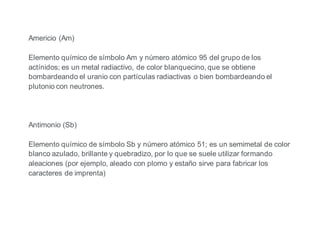 Americio (Am)
Elemento químico de símbolo Am y número atómico 95 del grupo de los
actínidos; es un metal radiactivo, de color blanquecino, que se obtiene
bombardeando el uranio con partículas radiactivas o bien bombardeando el
plutonio con neutrones.
Antimonio (Sb)
Elemento químico de símbolo Sb y número atómico 51; es un semimetal de color
blanco azulado, brillante y quebradizo, por lo que se suele utilizar formando
aleaciones (por ejemplo, aleado con plomo y estaño sirve para fabricar los
caracteres de imprenta)
 