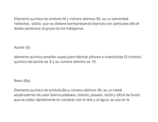 Elemento químico de símbolo At y número atómico 85; es un semimetal
radiactivo, sólido, que se obtiene bombardeando bismuto con partículas alfa el
ástato pertenece al grupo de los halógenos.
Azufre (S)
elemento químico amarillo usado para fabricar pólvora e insecticidas El símbolo
químico del azufre es S y su número atómico es 16.
Bario (Ba)
Elemento químico de símbolo Ba y número atómico 56; es un metal
alcalinotérreo de color blanco plateado, blando, pesado, dúctil y difícil de fundir,
que se oxida rápidamente en contacto con el aire y el agua; se usa en la
 