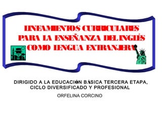  
LINEAMIENTOS CURRICULARES
PARA LA ENSEÑANZA DELINGLÉS
COMO LENGUA EXTRANJERA
 
 
DIRIGIDO A LA EDUCACIÓN BÁSICA TERCERA ETAPA,
CICLO DIVERSIFICADO Y PROFESIONAL
ORFELINA CORCINO
 