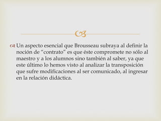 
 Un aspecto esencial que Brousseau subraya al definir la
noción de “contrato” es que éste compromete no sólo al
maestro y a los alumnos sino también al saber, ya que
este último lo hemos visto al analizar la transposición
que sufre modificaciones al ser comunicado, al ingresar
en la relación didáctica.
 