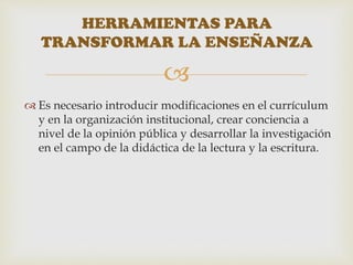 
 Es necesario introducir modificaciones en el currículum
y en la organización institucional, crear conciencia a
nivel de la opinión pública y desarrollar la investigación
en el campo de la didáctica de la lectura y la escritura.
HERRAMIENTAS PARA
TRANSFORMAR LA ENSEÑANZA
 