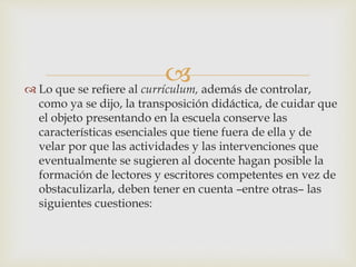  Lo que se refiere al currículum, además de controlar,
como ya se dijo, la transposición didáctica, de cuidar que
el objeto presentando en la escuela conserve las
características esenciales que tiene fuera de ella y de
velar por que las actividades y las intervenciones que
eventualmente se sugieren al docente hagan posible la
formación de lectores y escritores competentes en vez de
obstaculizarla, deben tener en cuenta –entre otras– las
siguientes cuestiones:
 