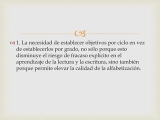 
 1. La necesidad de establecer objetivos por ciclo en vez
de establecerlos por grado, no sólo porque esto
disminuye el riesgo de fracaso explícito en el
aprendizaje de la lectura y la escritura, sino también
porque permite elevar la calidad de la alfabetización.
 