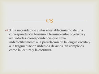 
 3. La necesidad de evitar el establecimiento de una
correspondencia término a término entre objetivos y
actividades, correspondencia que lleva
indefectiblemente a la parcelación de la lengua escrita y
a la fragmentación indebida de actos tan complejos
como la lectura y la escritura.
 