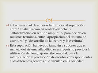 
 4. La necesidad de superar la tradicional separación
entre “alfabetización en sentido estricto” y
“alfabetización en sentido amplio” o, para decirlo en
nuestros términos, entre “apropiación del sistema de
escritura” y “desarrollo de la lectura y la escritura”.
 Esta separación ha llevado también a suponer que el
manejo del sistema alfabético es un requisito previo a la
utilización del lenguaje escrito como tal, para la
interpretación y producción de escritos correspondientes
a los diferentes géneros que circulan en la sociedad.
 