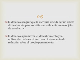 
 El desafío es lograr que la escritura deje de ser un objeto
de evaluación para constituirse realmente en un objeto
de enseñanza.
 El desafío es promover el descubrimiento y la
utilización de la escritura como instrumento de
reflexión sobre el propio pensamiento.
 