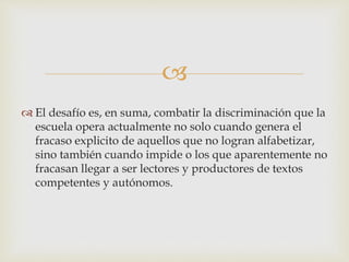 
 El desafío es, en suma, combatir la discriminación que la
escuela opera actualmente no solo cuando genera el
fracaso explicito de aquellos que no logran alfabetizar,
sino también cuando impide o los que aparentemente no
fracasan llegar a ser lectores y productores de textos
competentes y autónomos.
 
