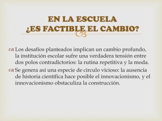 
 Los desafíos planteados implican un cambio profundo,
la institución escolar sufre una verdadera tensión entre
dos polos contradictorios: la rutina repetitiva y la moda.
 Se genera así una especie de circulo vicioso: la ausencia
de historia científica hace posible el innovacionismo, y el
innovacionismo obstaculiza la construcción.
EN LA ESCUELA
¿ES FACTIBLE EL CAMBIO?
 