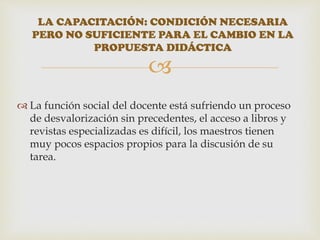 
 La función social del docente está sufriendo un proceso
de desvalorización sin precedentes, el acceso a libros y
revistas especializadas es difícil, los maestros tienen
muy pocos espacios propios para la discusión de su
tarea.
LA CAPACITACIÓN: CONDICIÓN NECESARIA
PERO NO SUFICIENTE PARA EL CAMBIO EN LA
PROPUESTA DIDÁCTICA
 