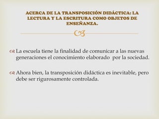 
 La escuela tiene la finalidad de comunicar a las nuevas
generaciones el conocimiento elaborado por la sociedad.
 Ahora bien, la transposición didáctica es inevitable, pero
debe ser rigurosamente controlada.
ACERCA DE LA TRANSPOSICIÓN DIDÁCTICA: LA
LECTURA Y LA ESCRITURA COMO OBJETOS DE
ENSEÑANZA.
 