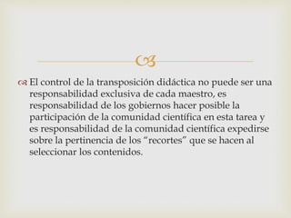 
 El control de la transposición didáctica no puede ser una
responsabilidad exclusiva de cada maestro, es
responsabilidad de los gobiernos hacer posible la
participación de la comunidad científica en esta tarea y
es responsabilidad de la comunidad científica expedirse
sobre la pertinencia de los “recortes” que se hacen al
seleccionar los contenidos.
 