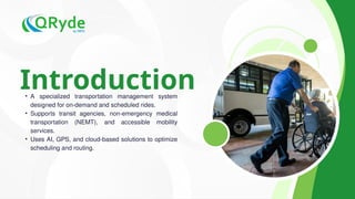 Introduction
• A specialized transportation management system
designed for on-demand and scheduled rides.
• Supports transit agencies, non-emergency medical
transportation (NEMT), and accessible mobility
services.
• Uses AI, GPS, and cloud-based solutions to optimize
scheduling and routing.
 