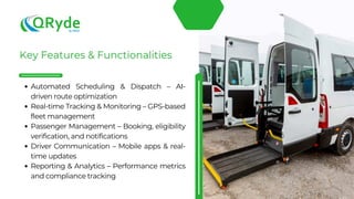 Automated Scheduling & Dispatch – AI-
driven route optimization
Real-time Tracking & Monitoring – GPS-based
fleet management
Passenger Management – Booking, eligibility
verification, and notifications
Driver Communication – Mobile apps & real-
time updates
Reporting & Analytics – Performance metrics
and compliance tracking
 