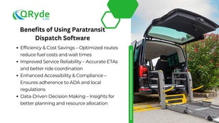 Efficiency & Cost Savings – Optimized routes
reduce fuel costs and wait times
Improved Service Reliability – Accurate ETAs
and better ride coordination
Enhanced Accessibility & Compliance –
Ensures adherence to ADA and local
regulations
Data-Driven Decision Making – Insights for
better planning and resource allocation
Benefits of Using Paratransit
Dispatch Software
 