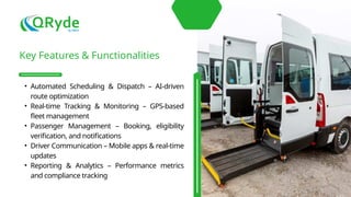 Key Features & Functionalities
• Automated Scheduling & Dispatch – AI-driven
route optimization
• Real-time Tracking & Monitoring – GPS-based
fleet management
• Passenger Management – Booking, eligibility
verification, and notifications
• Driver Communication – Mobile apps & real-time
updates
• Reporting & Analytics – Performance metrics
and compliance tracking
 