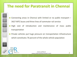 3
www.civitas.in
www.chennaicityconnect.com
The need for Paratransit in Chennai
 Connecting areas in Chennai with limited or no public transport –
3427 MTC buses and three lines of commuter rail service
 High cost of introduction and maintenance of mass public
transportation
 Private vehicles put huge pressure on transportation infrastructure
which constitutes 76 percent of the whole vehicle population
 