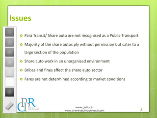 5
www.civitas.in
www.chennaicityconnect.com
Issues
 Para Transit/ Share auto are not recognised as a Public Transport
 Majority of the share autos ply without permission but cater to a
large section of the population
 Share auto work in an unorganised environment
 Bribes and fines affect the share auto sector
 Fares are not determined according to market conditions
 