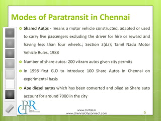 6
www.civitas.in
www.chennaicityconnect.com
Modes of Paratransit in Chennai
 Shared Autos - means a motor vehicle constructed, adapted or used
to carry ﬁve passengers excluding the driver for hire or reward and
having less than four wheels.; Section 3(da); Tamil Nadu Motor
Vehicle Rules, 1988
 Number of share autos- 200 vikram autos given city permits
 In 1998 first G.O to introduce 100 Share Autos in Chennai on
experimental basis
 Ape diesel autos which has been converted and plied as Share auto
account for around 7000 in the city
 