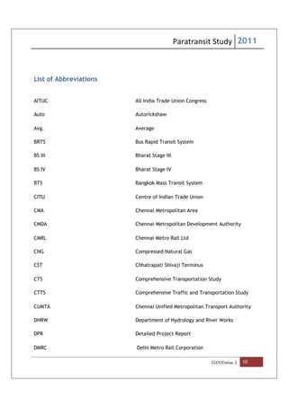 Paratransit Study 2011
CCCF/Civitas | 10
List of Abbreviations
AITUC All India Trade Union Congress
Auto Autorickshaw
Avg. Average
BRTS Bus Rapid Transit System
BS III Bharat Stage III
BS IV Bharat Stage IV
BTS Bangkok Mass Transit System
CITU Centre of Indian Trade Union
CMA Chennai Metropolitan Area
CMDA Chennai Metropolitan Development Authority
CMRL Chennai Metro Rail Ltd
CNG Compressed Natural Gas
CST Chhatrapati Shivaji Terminus
CTS Comprehensive Transportation Study
CTTS Comprehensive Traffic and Transportation Study
CUMTA Chennai Unified Metropolitan Transport Authority
DHRW Department of Hydrology and River Works
DPR Detailed Project Report
DMRC Delhi Metro Rail Corporation
 