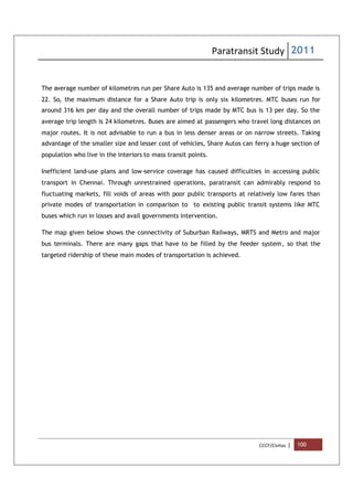 Paratransit Study 2011
CCCF/Civitas | 100
The average number of kilometres run per Share Auto is 135 and average number of trips made is
22. So, the maximum distance for a Share Auto trip is only six kilometres. MTC buses run for
around 316 km per day and the overall number of trips made by MTC bus is 13 per day. So the
average trip length is 24 kilometres. Buses are aimed at passengers who travel long distances on
major routes. It is not advisable to run a bus in less denser areas or on narrow streets. Taking
advantage of the smaller size and lesser cost of vehicles, Share Autos can ferry a huge section of
population who live in the interiors to mass transit points.
Inefficient land-use plans and low-service coverage has caused difficulties in accessing public
transport in Chennai. Through unrestrained operations, paratransit can admirably respond to
fluctuating markets, fill voids of areas with poor public transports at relatively low fares than
private modes of transportation in comparison to to existing public transit systems like MTC
buses which run in losses and avail governments intervention.
The map given below shows the connectivity of Suburban Railways, MRTS and Metro and major
bus terminals. There are many gaps that have to be filled by the feeder system, so that the
targeted ridership of these main modes of transportation is achieved.
 