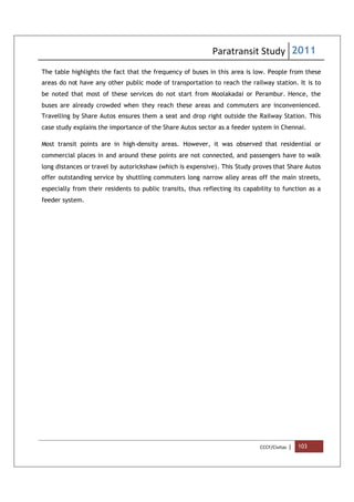 Paratransit Study 2011
CCCF/Civitas | 103
The table highlights the fact that the frequency of buses in this area is low. People from these
areas do not have any other public mode of transportation to reach the railway station. It is to
be noted that most of these services do not start from Moolakadai or Perambur. Hence, the
buses are already crowded when they reach these areas and commuters are inconvenienced.
Travelling by Share Autos ensures them a seat and drop right outside the Railway Station. This
case study explains the importance of the Share Autos sector as a feeder system in Chennai.
Most transit points are in high-density areas. However, it was observed that residential or
commercial places in and around these points are not connected, and passengers have to walk
long distances or travel by autorickshaw (which is expensive). This Study proves that Share Autos
offer outstanding service by shuttling commuters long narrow alley areas off the main streets,
especially from their residents to public transits, thus reflecting its capability to function as a
feeder system.
 