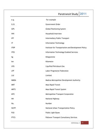 Paratransit Study 2011
CCCF/Civitas | 11
e.g. For example
G.O. Government Order
GPS Global Positioning System
HHI Household Interview
IPT Intermediary Public Transport
IT Information Technology
ITDP Institute for Transportation and Development Policy
ITES Information Technology Enabled Services
kg Kilogramme
km Kilometre
LPG Liquified Petroleum Gas
LPF Labor Progressive Federation
Ltd Limited
MMDA Madras Metropolitan Development Authority
MRT Mass Rapid Transit
MRTS Mass Rapid Transit System
MTC Metropolitan Transport Corporation
NH National Highway
No. Number
NUTP National Urban Transportation Policy
PLB Public Light Buses
PTCS Pallavan Transport Consultancy Services
 
